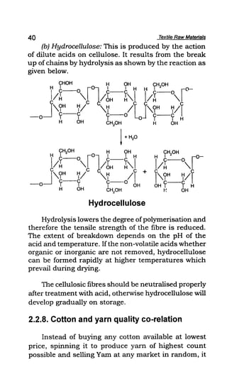40 Textile Raw Materials
(b) Hydrocellulose: This is produced by the action
of dilute acids on cellulose. It results from the break
up of chains by hydrolysis as shown by the reaction as
given below.
CHOH H OH CH OH
H C' 0 r01 1 1 H H , 2 r o-
I
- - c--C I I y--O
I~ " lim ~" IH "
J
C C C C
,,?H_~I "~ IL J',,?H ~/I
--0 Y Y y--O 0 Y--Y H
H OH CH2
0H H OH
1+HP
CH20H H OH
H? or011 'H
I/H- " IbH-~"1
C c c +
J ,,?H ~I "~ II
c--c C 0
--0 1 1 1-- OH
H OH CH2
0H
Hydrocellulose
Hydrolysis lowers the degree ofpolymerisation and
therefore the tensile strength of the fibre is reduced.
The extent of breakdown depends on the pH of the
acid and temperature. Ifthe non-volatile acids whether
organic or inorganic are not removed, hydrocellulose
can be formed rapidly at higher temperatures which
prevail during drying.
The cellulosic fibres should be neutralised properly
after treatment with acid, otherwise hydrocellulose will
develop gradually on storage.
2.2.8. Cotton and yarn quality co-relation
Instead of buying any cotton available at lowest
price, spinning it to produce yarn of highest count
possible and selling Yam at any market in random, it
 