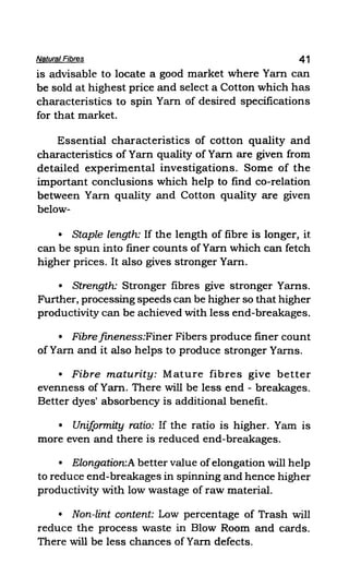 Natural Fibres 41
is advisable to locate a good market where Yam can
be sold at highest price and select a Cotton which has
characteristics to spin Yam of desired specifications
for that market.
Essential characteristics of cotton quality and
characteristics of Yarn quality of Yam are given from
detailed experimental investigations. Some of the
important conclusions which help to find co-relation
between Yarn quality and Cotton quality are given
below-
• Staple length: If the length of fibre is longer, it
can be spun into finer counts of Yam which can fetch
higher prices. It also gives stronger Yam.
• Strength: Stronger fibres give stronger Yams.
Further, processing speeds can be higher so that higher
productivity can be achieved with less end-breakages.
• Fibre fineness:Finer Fibers produce finer count
of Yarn and it also helps to produce stronger Yams.
• Fibre maturity: Mature fibres give better
evenness of Yam. There will be less end - breakages.
Better dyes' absorbency is additional benefit.
• Unif.ormity ratio: If the ratio is higher. Yam is
more even and there is reduced end-breakages.
• Elongation:A better value ofelongation will help
to reduce end-breakages in spinning and hence higher
productivity with low wastage of raw material.
• Non-lint content: Low percentage of Trash will
reduce the process waste in Blow Room and cards.
There will be less chances of Yam defects.
 