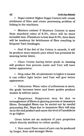 42 Textile Raw Materials
• Sugar content: Higher Sugar Content will .create
stickiness of fibre and create processing problem of
licking in the machines.
• Moisture content: If Moisture Content is more
than standard value of 8.5%, there will be more
invisable loss. Itmoisture is less than 8.5%, then there
will be tendency for brittleness of fibre resulting in
frequent Yam breakages.
• Feel: If the feel of the Cotton is smooth, it will
be produce more smooth yarn which has potential for
weaving better fabric.
• Class: Cotton having better grade in classing
will produce less process waste and Yarn will have
better appearance.
• Grey value: Rd. ofcalorimeter is higher it means
it can reflect light better and Yam will give better
appearance.
• Yellowness: When value of yellowness is more,
the grade becomes lower and lower grades produce
weaker & inferior yams.
• Neppiness: Neppiness may be due to
entanglement offibres in ginning process or immature
fibres. Entangled fibres can be sorted out by careful
processing But, Neps due to immature fibre will stay
on in the end product and cause the level ofYarndefects
to go higher.
Given below are an analysis of yarn properties
which directly attribute to cotton qUality.
1. Yam count: Finer count ofyarn can be produced
by longer, finer and stronger fibres.
 