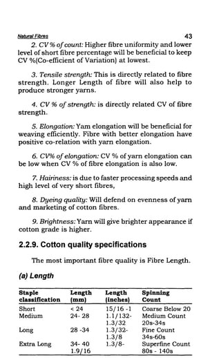 Natural Fibres 43
2. CV % ofcount: Higher fibre uniformity and lower
level of short fibre percentage will be beneficial to keep
CV %(Co-efficient of Variation) at lowest.
3. Tensile strength: This is directly related to fibre
strength. Longer Length of fibre will also help to
produce stronger yarns.
4. CV % of strength: is directly related CV of fibre
strength.
5. Elongation: Yam elongation will be beneficial for
weaving efficiently. Fibre with better elongation have
positive co-relation with yarn elongation.
6. CV% ofelongation: CV % of yarn elongation can
be low when CV % of fibre elongation is also low.
7. Hairiness: is due to faster processing speeds and
high level of very short fibres,
8. Dyeing quality: Will defend on evenness of yarn
and marketing of cotton fibres.
9. Brightness: Yarn will give brighter appearance if
cotton grade is higher.
2.2.9. Cotton quality specifications
The most important fibre quality is Fibre Length.
(a) Length
Staple Length Length Spinning
classification (mm) (inches) Count
Short < 24 15/16 -1 Coarse Below 20
Medium 24-28 1.1/132- Medium Count
1.3/32 20s-34s
Long 28 -34 1.3/32- Fine Count
1.3/8 34s-60s
Extra Long 34- 40 1.3/8- Superfine Count
1.9/16 80s - 140s
 