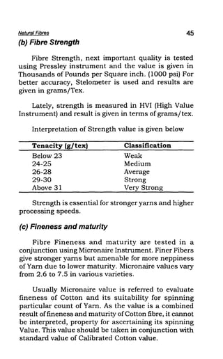 Natural Fibres 45
(b) Fibre Strength
Fibre Strength, next important quality is tested
using Pressley instrument and the value is given in
Thousands of Pounds per Square inch. (1000 psi) For
better accuracy, Stelorneter is used and results are
given in grams/Tex.
Lately, strength is measured in HVI (High Value
Instrument) and result is given in terms of grams/tex.
Interpretation of Strength value is given below
Tenacity (g/tex)
Below 23
24-25
26-28
29-30
Above 31
Classification
Weak
Medium
Average
Strong
Very Strong
Strength is essential for stronger yarns and higher
processing speeds.
(c) Fineness and maturity
Fibre Fineness and maturity are tested in a
conjunction using Micronaire Instrument. Finer Fibers
give stronger yarns but amenable for more neppiness
of Yarn due to lower maturity. Micronaire values vary
from 2.6 to 7.5 in various varieties.
Usually Micronaire value is referred to evaluate
fineness of Cotton and its suitability for spinning
particular count of Yarn. As the value is a combined
result offmeness and maturity ofCotton fibre, it cannot
be interpreted, property for ascertaining its spinning
Value. This value should be taken in conjunction with
standard value of Calibrated Cotton value.
 