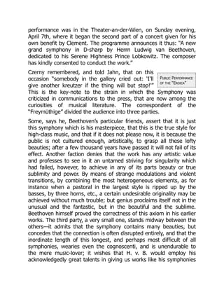 Public Performance
of the “Eroica”
performance was in the Theater-an-der-Wien, on Sunday evening,
April 7th, where it began the second part of a concert given for his
own benefit by Clement. The programme announces it thus: “A new
grand symphony in D-sharp by Herrn Ludwig van Beethoven,
dedicated to his Serene Highness Prince Lobkowitz. The composer
has kindly consented to conduct the work.”
Czerny remembered, and told Jahn, that on this
occasion “somebody in the gallery cried out: ‘I’ll
give another kreutzer if the thing will but stop!’”
This is the key-note to the strain in which the Symphony was
criticized in communications to the press, that are now among the
curiosities of musical literature. The correspondent of the
“Freymüthige” divided the audience into three parties.
Some, says he, Beethoven’s particular friends, assert that it is just
this symphony which is his masterpiece, that this is the true style for
high-class music, and that if it does not please now, it is because the
public is not cultured enough, artistically, to grasp all these lofty
beauties; after a few thousand years have passed it will not fail of its
effect. Another faction denies that the work has any artistic value
and professes to see in it an untamed striving for singularity which
had failed, however, to achieve in any of its parts beauty or true
sublimity and power. By means of strange modulations and violent
transitions, by combining the most heterogeneous elements, as for
instance when a pastoral in the largest style is ripped up by the
basses, by three horns, etc., a certain undesirable originality may be
achieved without much trouble; but genius proclaims itself not in the
unusual and the fantastic, but in the beautiful and the sublime.
Beethoven himself proved the correctness of this axiom in his earlier
works. The third party, a very small one, stands midway between the
others—it admits that the symphony contains many beauties, but
concedes that the connection is often disrupted entirely, and that the
inordinate length of this longest, and perhaps most difficult of all
symphonies, wearies even the cognoscenti, and is unendurable to
the mere music-lover; it wishes that H. v. B. would employ his
acknowledgedly great talents in giving us works like his symphonies
 