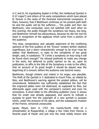 in C and D, his ingratiating Septet in E-flat, the intellectual Quintet in
D (C major?) and others of his early compositions which have placed
B. forever in the ranks of the foremost instrumental composers. It
fears, however, that if Beethoven continues on his present path both
he and the public will be the sufferers.... The public and Herr van
Beethoven, who conducted, were not satisfied with each other on
this evening; the public thought the symphony too heavy, too long,
and Beethoven himself too discourteous, because he did not nod his
head in recognition of the applause which came from a portion of
the audience.
This clear, compendious and valuable statement of the conflicting
opinions of the first auditors of the “Eroica” renders farther citations
superfluous; but a story—characteristic enough to be true—may be
added: that Beethoven, in reply to the complaints of too great
length, said, in substance: “If I write a symphony an hour long it will
be found short enough!” He refused positively to make any change
in the work, but deferred to public opinion so far, as, upon its
publication, to affix to the title of the Symphony a note to the effect,
that on account of its great length it should be played near the
beginning of a concert, before the audience was become weary.
Beethoven, though choleric and violent in his anger, was placable.
The theft of the Quintet in C dedicated to Count Fries, as related by
Ries, and Beethoven’s warning against the pirated edition, will be
remembered. Nottebohm has sufficiently established the fact that
the engraved plates were not destroyed, as supposed by Ries, but
afterwards again used with the composer’s consent and even his
corrections. A short letter to the offending publisher (June 1) shows
that his wrath was already appeased, and seems to indicate a
purpose to grant him the copyright of a new quintet—a purpose
which, under the pressure of his opera, and the subsequent invasion
of the French, remained unexecuted.
Ignatz Pleyel, born in 1757, the twenty-fourth child of a
schoolmaster at Ruppersthal, a village a few miles from Vienna, a
favorite pupil of Haydn and just now the most widely known and
 