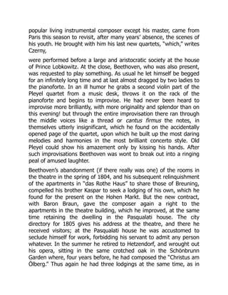 popular living instrumental composer except his master, came from
Paris this season to revisit, after many years’ absence, the scenes of
his youth. He brought with him his last new quartets, “which,” writes
Czerny,
were performed before a large and aristocratic society at the house
of Prince Lobkowitz. At the close, Beethoven, who was also present,
was requested to play something. As usual he let himself be begged
for an infinitely long time and at last almost dragged by two ladies to
the pianoforte. In an ill humor he grabs a second violin part of the
Pleyel quartet from a music desk, throws it on the rack of the
pianoforte and begins to improvise. He had never been heard to
improvise more brilliantly, with more originality and splendor than on
this evening! but through the entire improvisation there ran through
the middle voices like a thread or cantus firmus the notes, in
themselves utterly insignificant, which he found on the accidentally
opened page of the quartet, upon which he built up the most daring
melodies and harmonies in the most brilliant concerto style. Old
Pleyel could show his amazement only by kissing his hands. After
such improvisations Beethoven was wont to break out into a ringing
peal of amused laughter.
Beethoven’s abandonment (if there really was one) of the rooms in
the theatre in the spring of 1804, and his subsequent relinquishment
of the apartments in “das Rothe Haus” to share those of Breuning,
compelled his brother Kaspar to seek a lodging of his own, which he
found for the present on the Hohen Markt. But the new contract,
with Baron Braun, gave the composer again a right to the
apartments in the theatre building, which he improved, at the same
time retaining the dwelling in the Pasqualati house. The city
directory for 1805 gives his address at the theatre, and there he
received visitors; at the Pasqualati house he was accustomed to
seclude himself for work, forbidding his servant to admit any person
whatever. In the summer he retired to Hetzendorf, and wrought out
his opera, sitting in the same crotched oak in the Schönbrunn
Garden where, four years before, he had composed the “Christus am
Ölberg.” Thus again he had three lodgings at the same time, as in
 