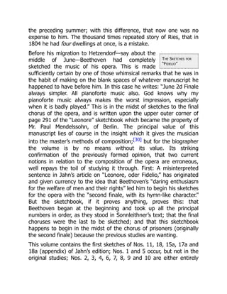 The Sketches for
“Fidelio”
the preceding summer; with this difference, that now one was no
expense to him. The thousand times repeated story of Ries, that in
1804 he had four dwellings at once, is a mistake.
Before his migration to Hetzendorf—say about the
middle of June—Beethoven had completely
sketched the music of his opera. This is made
sufficiently certain by one of those whimsical remarks that he was in
the habit of making on the blank spaces of whatever manuscript he
happened to have before him. In this case he writes: “June 2d Finale
always simpler. All pianoforte music also. God knows why my
pianoforte music always makes the worst impression, especially
when it is badly played.” This is in the midst of sketches to the final
chorus of the opera, and is written upon the upper outer corner of
page 291 of the “Leonore” sketchbook which became the property of
Mr. Paul Mendelssohn, of Berlin. The principal value of this
manuscript lies of course in the insight which it gives the musician
into the master’s methods of composition;[30] but for the biographer
the volume is by no means without its value. Its striking
confirmation of the previously formed opinion, that two current
notions in relation to the composition of the opera are erroneous,
well repays the toil of studying it through. First: A misinterpreted
sentence in Jahn’s article on “Leonore, oder Fidelio,” has originated
and given currency to the idea that Beethoven’s “daring enthusiasm
for the welfare of men and their rights” led him to begin his sketches
for the opera with the “second finale, with its hymn-like character.”
But the sketchbook, if it proves anything, proves this: that
Beethoven began at the beginning and took up all the principal
numbers in order, as they stood in Sonnleithner’s text; that the final
choruses were the last to be sketched; and that this sketchbook
happens to begin in the midst of the chorus of prisoners (originally
the second finale) because the previous studies are wanting.
This volume contains the first sketches of Nos. 11, 18, 15a, 17a and
18a (appendix) of Jahn’s edition; Nos. 1 and 5 occur, but not in the
original studies; Nos. 2, 3, 4, 6, 7, 8, 9 and 10 are either entirely
 