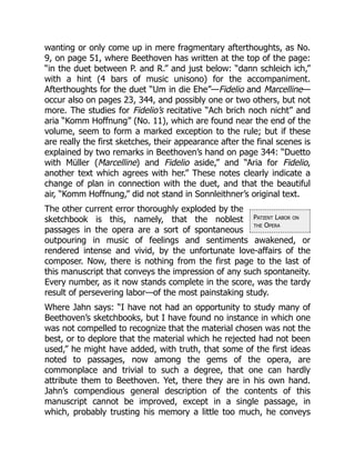 Patient Labor on
the Opera
wanting or only come up in mere fragmentary afterthoughts, as No.
9, on page 51, where Beethoven has written at the top of the page:
“in the duet between P. and R.” and just below: “dann schleich ich,”
with a hint (4 bars of music unisono) for the accompaniment.
Afterthoughts for the duet “Um in die Ehe”—Fidelio and Marcelline—
occur also on pages 23, 344, and possibly one or two others, but not
more. The studies for Fidelio’s recitative “Ach brich noch nicht” and
aria “Komm Hoffnung” (No. 11), which are found near the end of the
volume, seem to form a marked exception to the rule; but if these
are really the first sketches, their appearance after the final scenes is
explained by two remarks in Beethoven’s hand on page 344: “Duetto
with Müller (Marcelline) and Fidelio aside,” and “Aria for Fidelio,
another text which agrees with her.” These notes clearly indicate a
change of plan in connection with the duet, and that the beautiful
air, “Komm Hoffnung,” did not stand in Sonnleithner’s original text.
The other current error thoroughly exploded by the
sketchbook is this, namely, that the noblest
passages in the opera are a sort of spontaneous
outpouring in music of feelings and sentiments awakened, or
rendered intense and vivid, by the unfortunate love-affairs of the
composer. Now, there is nothing from the first page to the last of
this manuscript that conveys the impression of any such spontaneity.
Every number, as it now stands complete in the score, was the tardy
result of persevering labor—of the most painstaking study.
Where Jahn says: “I have not had an opportunity to study many of
Beethoven’s sketchbooks, but I have found no instance in which one
was not compelled to recognize that the material chosen was not the
best, or to deplore that the material which he rejected had not been
used,” he might have added, with truth, that some of the first ideas
noted to passages, now among the gems of the opera, are
commonplace and trivial to such a degree, that one can hardly
attribute them to Beethoven. Yet, there they are in his own hand.
Jahn’s compendious general description of the contents of this
manuscript cannot be improved, except in a single passage, in
which, probably trusting his memory a little too much, he conveys
 