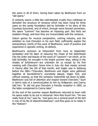 the same in all of them, having been taken by Beethoven from an
“old opera.”
It certainly seems a little like cold-blooded cruelty thus ruthlessly to
demolish the structure of romance which has been rising for thirty
years on the sandy foundation laid by Schindler in his story of the
Countess Guicciardi, and of which, through some fancied connection,
the opera “Leonore” has become an imposing part. But facts are
stubborn things, and here they are irreconcilable with the romance.
Inborn genius for musical composition, untiring industry, and the
ambition to rival Cherubini in his own field, sufficiently explain the
extraordinary merits of this work of Beethoven; want of practice and
experience in operatic writing, its defects.
Beethoven’s seclusion at Hetzendorf from June to September
(probably) and his labor of reducing the chaos of the sketchbook
into the order and beauty of the score of “Leonore”—on which, as he
told Schindler, he wrought in the bright summer days, sitting in the
shades of Schönbrunn—are unbroken for us except by his first
meeting with Cherubini. Some time in July—for that master arrived
in Vienna after the 5th of that month, and Vogler was in Salzburg
before the 28th—“Cherubini, Beethoven and Vogler were gathered
together at Sonnleithner’s; everybody played, Vogler first, and
without ceasing, so that the company meanwhile sat down to table.
Beethoven was full of attention and respect toward Cherubini.” Such
is Jahn’s note of a communication to him by Grillparzer; and Czerny
told him: “B. did not give Cherubini a friendly reception in 1805, as
the latter complained to Czerny later.”
At the end of the summer season Beethoven returned to town with
his opera ready to be put in rehearsal. Here Ries found him. “He was
really fond of me,” says he, “and gave me a comical proof of the fact
in one of his fits of absentmindedness”; and Ries goes on to relate in
the “Notizen”:
 