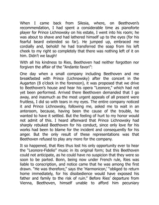 When I came back from Silesia, where, on Beethoven’s
recommendation, I had spent a considerable time as pianoforte
player for Prince Lichnowsky on his estate, I went into his room; he
was about to shave and had lathered himself up to the eyes (for his
fearful beard extended so far). He jumped up, embraced me
cordially and, behold! he had transferred the soap from his left
cheek to my right so completely that there was nothing left of it on
him. Didn’t we laugh!
With all his kindness to Ries, Beethoven had neither forgotten nor
forgiven the affair of the “Andante favori”:
One day when a small company including Beethoven and me
breakfasted with Prince (Lichnowsky) after the concert in the
Augarten (8 o’clock in the forenoon), it was proposed that we drive
to Beethoven’s house and hear his opera “Leonore,” which had not
yet been performed. Arrived there Beethoven demanded that I go
away, and inasmuch as the most urgent appeals of all present were
fruitless, I did so with tears in my eyes. The entire company noticed
it and Prince Lichnowsky, following me, asked me to wait in an
anteroom, because, having been the cause of the trouble, he
wanted to have it settled. But the feeling of hurt to my honor would
not admit of this. I heard afterward that Prince Lichnowsky had
sharply rebuked Beethoven for his conduct, since only love for his
works had been to blame for the incident and consequently for his
anger. But the only result of these representations was that
Beethoven refused to play any more for the company.
It so happened, that Ries thus lost his only opportunity ever to hear
the “Leonore-Fidelio” music in its original form; but this Beethoven
could not anticipate, as he could have no suspicion that they were so
soon to be parted. Bonn, being now under French rule, Ries was
liable to conscription, and notice came that he was among the first
drawn. “He was therefore,” says the ‘Harmonicon,’ “obliged to return
home immediately, for his disobedience would have exposed his
father and family to the risk of ruin.” Before Ries’ departure from
Vienna, Beethoven, himself unable to afford him pecuniary
 