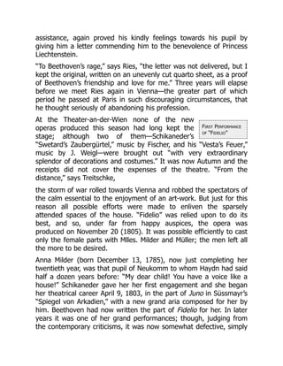 First Performance
of “Fidelio”
assistance, again proved his kindly feelings towards his pupil by
giving him a letter commending him to the benevolence of Princess
Liechtenstein.
“To Beethoven’s rage,” says Ries, “the letter was not delivered, but I
kept the original, written on an unevenly cut quarto sheet, as a proof
of Beethoven’s friendship and love for me.” Three years will elapse
before we meet Ries again in Vienna—the greater part of which
period he passed at Paris in such discouraging circumstances, that
he thought seriously of abandoning his profession.
At the Theater-an-der-Wien none of the new
operas produced this season had long kept the
stage; although two of them—Schikaneder’s
“Swetard’s Zaubergürtel,” music by Fischer, and his “Vesta’s Feuer,”
music by J. Weigl—were brought out “with very extraordinary
splendor of decorations and costumes.” It was now Autumn and the
receipts did not cover the expenses of the theatre. “From the
distance,” says Treitschke,
the storm of war rolled towards Vienna and robbed the spectators of
the calm essential to the enjoyment of an art-work. But just for this
reason all possible efforts were made to enliven the sparsely
attended spaces of the house. “Fidelio” was relied upon to do its
best, and so, under far from happy auspices, the opera was
produced on November 20 (1805). It was possible efficiently to cast
only the female parts with Mlles. Milder and Müller; the men left all
the more to be desired.
Anna Milder (born December 13, 1785), now just completing her
twentieth year, was that pupil of Neukomm to whom Haydn had said
half a dozen years before: “My dear child! You have a voice like a
house!” Schikaneder gave her her first engagement and she began
her theatrical career April 9, 1803, in the part of Juno in Süssmayr’s
“Spiegel von Arkadien,” with a new grand aria composed for her by
him. Beethoven had now written the part of Fidelio for her. In later
years it was one of her grand performances; though, judging from
the contemporary criticisms, it was now somewhat defective, simply
 
