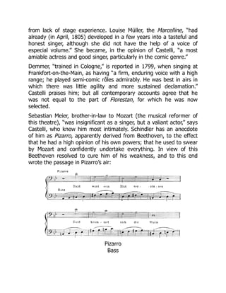 from lack of stage experience. Louise Müller, the Marcelline, “had
already (in April, 1805) developed in a few years into a tasteful and
honest singer, although she did not have the help of a voice of
especial volume.” She became, in the opinion of Castelli, “a most
amiable actress and good singer, particularly in the comic genre.”
Demmer, “trained in Cologne,” is reported in 1799, when singing at
Frankfort-on-the-Main, as having “a firm, enduring voice with a high
range; he played semi-comic rôles admirably. He was best in airs in
which there was little agility and more sustained declamation.”
Castelli praises him; but all contemporary accounts agree that he
was not equal to the part of Florestan, for which he was now
selected.
Sebastian Meier, brother-in-law to Mozart (the musical reformer of
this theatre), “was insignificant as a singer, but a valiant actor,” says
Castelli, who knew him most intimately. Schindler has an anecdote
of him as Pizarro, apparently derived from Beethoven, to the effect
that he had a high opinion of his own powers; that he used to swear
by Mozart and confidently undertake everything. In view of this
Beethoven resolved to cure him of his weakness, and to this end
wrote the passage in Pizarro’s air:
Pizarro
Bass
 