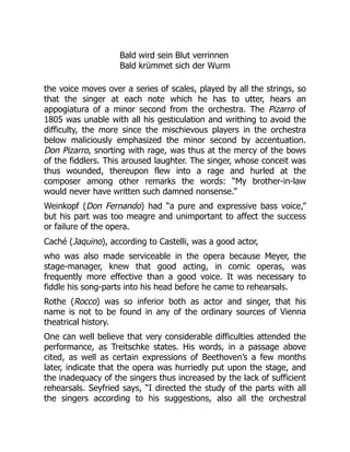 Bald wird sein Blut verrinnen
Bald krümmet sich der Wurm
the voice moves over a series of scales, played by all the strings, so
that the singer at each note which he has to utter, hears an
appogiatura of a minor second from the orchestra. The Pizarro of
1805 was unable with all his gesticulation and writhing to avoid the
difficulty, the more since the mischievous players in the orchestra
below maliciously emphasized the minor second by accentuation.
Don Pizarro, snorting with rage, was thus at the mercy of the bows
of the fiddlers. This aroused laughter. The singer, whose conceit was
thus wounded, thereupon flew into a rage and hurled at the
composer among other remarks the words: “My brother-in-law
would never have written such damned nonsense.”
Weinkopf (Don Fernando) had “a pure and expressive bass voice,”
but his part was too meagre and unimportant to affect the success
or failure of the opera.
Caché (Jaquino), according to Castelli, was a good actor,
who was also made serviceable in the opera because Meyer, the
stage-manager, knew that good acting, in comic operas, was
frequently more effective than a good voice. It was necessary to
fiddle his song-parts into his head before he came to rehearsals.
Rothe (Rocco) was so inferior both as actor and singer, that his
name is not to be found in any of the ordinary sources of Vienna
theatrical history.
One can well believe that very considerable difficulties attended the
performance, as Treitschke states. His words, in a passage above
cited, as well as certain expressions of Beethoven’s a few months
later, indicate that the opera was hurriedly put upon the stage, and
the inadequacy of the singers thus increased by the lack of sufficient
rehearsals. Seyfried says, “I directed the study of the parts with all
the singers according to his suggestions, also all the orchestral
 