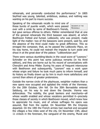 Incidents at the
Rehearsals
rehearsals, and personally conducted the performance.” In 1805
Seyfried was young, talented, ambitious, zealous, and nothing was
wanting on his part to insure success.
Speaking of the rehearsals recalls to mind one of
those bursts of puerile wrath, which were passed
over with a smile by some of Beethoven’s friends,
but gave serious offense to others. Mähler remembered that at one
of the general rehearsals the third bassoon was absent; at which
Beethoven fretted and fumed. Lobkowitz, who was present, made
light of the matter: two of the bassoons were present, said he, and
the absence of the third could make no great difference. This so
enraged the composer, that, as he passed the Lobkowitz Place, on
his way home, he could not restrain the impulse to turn aside and
shout in at the great door of the palace: “Lobkowitzian ass!”
There were various stumbling-blocks in the vocal score of “Leonore.”
Schindler on this point has some judicious remarks (in his third
edition), and they are borne out by his record of conversations with
Cherubini and Anna Milder. During his years of frequent intercourse
with Beethoven and subsequently, “Leonore” was a work upon
whose origin and failure he took much pains to inform himself, and
its history as finally drawn up by him is much more satisfactory and
correct than others of greater pretensions.
Outside the narrow circle of the playhouse, weightier matters than a
new opera now occupied and agitated the minds of the Viennese.
On the 20th October, Ulm fell. On the 30th Bernadotte entered
Salzburg, on his way to and down the Danube. Vienna was
defenceless. The nobility, the great bankers and merchants—all
whose wealth enabled and whose vocations permitted it—precisely
those classes of society in which Beethoven moved, which knew how
to appreciate his music, and of whose suffrages his opera was
assured, fled from the capital. On November 9th the Empress
departed. On the 10th the French armies had reached and occupied
the villages a few miles west of the city. On November 13th, about
11 o’clock in the forenoon, the vanguard of the enemy, Murat and
 