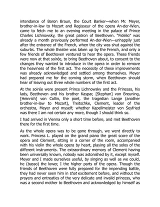 intendance of Baron Braun, the Court Banker—when Mr. Meyer,
brother-in-law to Mozart and Regisseur of the opera An-der-Wien,
came to fetch me to an evening meeting in the palace of Prince
Charles Lichnowsky, the great patron of Beethoven. “Fidelio” was
already a month previously performed An-der-Wien—unhappily just
after the entrance of the French, when the city was shut against the
suburbs. The whole theatre was taken up by the French, and only a
few friends of Beethoven ventured to hear the opera. These friends
were now at that soirée, to bring Beethoven about, to consent to the
changes they wanted to introduce in the opera in order to remove
the heaviness of the first act. The necessity of these improvements
was already acknowledged and settled among themselves. Meyer
had prepared me for the coming storm, when Beethoven should
hear of leaving out three whole numbers of the first act.
At the soirée were present Prince Lichnowsky and the Princess, his
lady, Beethoven and his brother Kaspar, [Stephan] von Breuning,
[Heinrich] von Collin, the poet, the tragedian Lange (another
brother-in-law to Mozart), Treitschke, Clement, leader of the
orchestra, Meyer and myself; whether Kapellmeister von Seyfried
was there I am not certain any more, though I should think so.
I had arrived in Vienna only a short time before, and met Beethoven
there for the first time.
As the whole opera was to be gone through, we went directly to
work. Princess L. played on the grand piano the great score of the
opera and Clement, sitting in a corner of the room, accompanied
with his violin the whole opera by heart, playing all the solos of the
different instruments. The extraordinary memory of Clement having
been universally known, nobody was astonished by it, except myself.
Meyer and I made ourselves useful, by singing as well as we could,
he (basso) the lower, I the higher parts of the opera. Though the
friends of Beethoven were fully prepared for the impending battle,
they had never seen him in that excitement before, and without the
prayers and entreaties of the very delicate and invalid princess, who
was a second mother to Beethoven and acknowledged by himself as
 