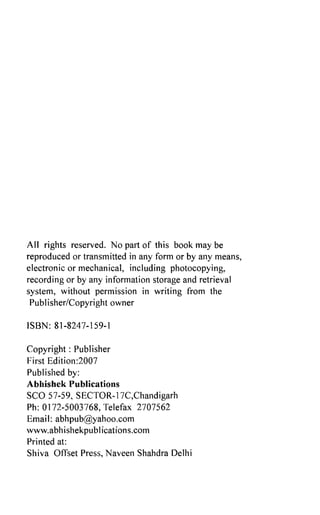 All rights reserved. No part of this book may be
reproduced or transmitted in any form or by any means,
electronic or mechanical, including photocopying,
recording or by any information storage and retrieval
system, without permission in writing from the
Publisher/Copyright owner
ISBN: 81-8247-159-1
Copyright: Publisher
First Edition:2007
Published by:
Abhishek Publications
SCO 57-59, SECTOR-17C,Chandigarh
Ph: 0172-5003768, Telefax 2707562
Email: abhpub@yahoo.com
www.abhishekpublications.com
Printed at:
Shiva Offset Press, Naveen Shahdra Delhi
ISBN : 978-81-8247-159-7
 