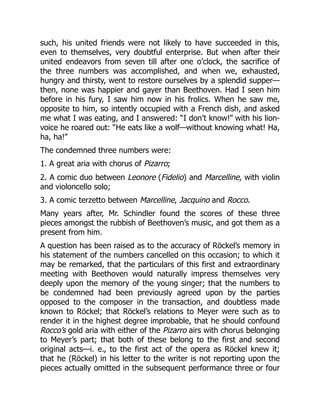 such, his united friends were not likely to have succeeded in this,
even to themselves, very doubtful enterprise. But when after their
united endeavors from seven till after one o’clock, the sacrifice of
the three numbers was accomplished, and when we, exhausted,
hungry and thirsty, went to restore ourselves by a splendid supper—
then, none was happier and gayer than Beethoven. Had I seen him
before in his fury, I saw him now in his frolics. When he saw me,
opposite to him, so intently occupied with a French dish, and asked
me what I was eating, and I answered: “I don’t know!” with his lion-
voice he roared out: “He eats like a wolf—without knowing what! Ha,
ha, ha!”
The condemned three numbers were:
1. A great aria with chorus of Pizarro;
2. A comic duo between Leonore (Fidelio) and Marcelline, with violin
and violoncello solo;
3. A comic terzetto between Marcelline, Jacquino and Rocco.
Many years after, Mr. Schindler found the scores of these three
pieces amongst the rubbish of Beethoven’s music, and got them as a
present from him.
A question has been raised as to the accuracy of Röckel’s memory in
his statement of the numbers cancelled on this occasion; to which it
may be remarked, that the particulars of this first and extraordinary
meeting with Beethoven would naturally impress themselves very
deeply upon the memory of the young singer; that the numbers to
be condemned had been previously agreed upon by the parties
opposed to the composer in the transaction, and doubtless made
known to Röckel; that Röckel’s relations to Meyer were such as to
render it in the highest degree improbable, that he should confound
Rocco’s gold aria with either of the Pizarro airs with chorus belonging
to Meyer’s part; that both of these belong to the first and second
original acts—i. e., to the first act of the opera as Röckel knew it;
that he (Röckel) in his letter to the writer is not reporting upon the
pieces actually omitted in the subsequent performance three or four
 