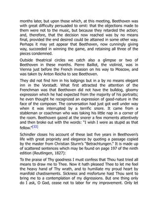 months later, but upon those which, at this meeting, Beethoven was
with great difficulty persuaded to omit: that the objections made to
them were not to the music, but because they retarded the action;
and, therefore, that the decision now reached was by no means
final, provided the end desired could be attained in some other way.
Perhaps it may yet appear that Beethoven, now cunningly giving
way, succeeded in winning the game, and retaining all three of the
pieces condemned.
Outside theatrical circles we catch also a glimpse or two of
Beethoven in these months. Pierre Baillot, the violinist, was in
Vienna just before the French invasion on his way to Moscow, and
was taken by Anton Reicha to see Beethoven.
They did not find him in his lodgings but in a by no means elegant
inn in the Vorstadt. What first attracted the attention of the
Frenchman was that Beethoven did not have the bulldog, gloomy
expression which he had expected from the majority of his portraits;
he even thought he recognized an expression of good-nature in the
face of the composer. The conversation had just got well under way
when it was interrupted by a terrific snore. It came from a
stableman or coachman who was taking his little nap in a corner of
the room. Beethoven gazed at the snorer a few moments attentively
and then broke out with the words: “I wish I were as stupid as that
fellow.”[33]
Schindler closes his account of these last five years in Beethoven’s
life with great propriety and elegance by quoting a passage copied
by the master from Christian Sturm’s “Betrachtungen.” It is made up
of scattered sentences which may be found on page 197 of the ninth
edition (Reutlingen, 1827):
To the praise of Thy goodness I must confess that Thou hast tried all
means to draw me to Thee. Now it hath pleased Thee to let me feel
the heavy hand of Thy wrath, and to humiliate my proud heart by
manifold chastisements. Sickness and misfortune hast Thou sent to
bring me to a contemplation of my digressions. But one thing only
do I ask, O God, cease not to labor for my improvement. Only let
 
