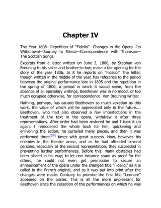 Chapter IV
The Year 1806—Repetition of “Fidelio”—Changes in the Opera—Its
Withdrawal—Journey to Silesia—Correspondence with Thomson—
The Scottish Songs.
Excerpts from a letter written on June 2, 1806, by Stephan von
Breuning to his sister and brother-in-law, make a fair opening for the
story of the year 1806. In it he reports on “Fidelio.” The letter,
though written in the middle of the year, has reference to the period
between the original performance late in 1805 and the repetition in
the spring of 1806, a period in which it would seem, from the
absence of all epistolary writings, Beethoven was in no mood, or too
much occupied otherwise, for correspondence. Von Breuning writes:
Nothing, perhaps, has caused Beethoven so much vexation as this
work, the value of which will be appreciated only in the future....
Beethoven, who had also observed a few imperfections in the
treatment of the text in the opera, withdrew it after three
representations. After order had been restored he and I took it up
again. I remodelled the whole book for him, quickening and
enlivening the action; he curtailed many pieces, and then it was
performed three[34] times with great success. Now, however, his
enemies in the theatre arose, and as he had offended several
persons, especially at the second representation, they succeeded in
preventing further performances. Before this, many obstacles had
been placed in his way; to let one instance stand as proof for the
others, he could not even get permission to secure an
announcement of the opera under the changed title “Fidelio,” as it is
called in the French original, and as it was put into print after the
changes were made. Contrary to promise the first title “Leonore”
appeared on the poster. This is all the more unpleasant for
Beethoven since the cessation of the performances on which he was
 