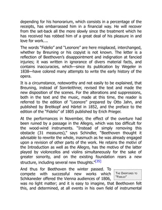 The Overtures to
“Fidelio”
depending for his honorarium, which consists in a percentage of the
receipts, has embarrassed him in a financial way. He will recover
from the set-back all the more slowly since the treatment which he
has received has robbed him of a great deal of his pleasure in and
love for work....
The words “Fidelio” and “Leonore” are here misplaced, interchanged,
whether by Breuning or his copyist is not known. The letter is a
reflection of Beethoven’s disappointment and indignation at fancied
injuries; it was written in ignorance of divers material facts, and
contains inaccuracies, which—since its publication by Wegeler in
1838—have colored many attempts to write the early history of the
opera.
It is a circumstance, noteworthy and not easily to be explained, that
Breuning, instead of Sonnleithner, revised the text and made the
new disposition of the scenes. For the alterations and suppressions,
both in the text and the music, made at this time, the reader is
referred to the edition of “Leonore” prepared by Otto Jahn, and
published by Breitkopf and Härtel in 1852, and the preface to the
edition of the “Fidelio” of 1805 published by Erich Prieger.
At the performances in November, the effect of the overture had
been ruined by a passage in the Allegro, which was too difficult for
the wood-wind instruments. “Instead of simply removing this
obstacle (31 measures),” says Schindler, “Beethoven thought it
advisable to rewrite the whole, inasmuch as he was already engaged
upon a revision of other parts of the work. He retains the motivi of
the Introduction as well as the Allegro, has the motivo of the latter
played by violoncellos and violins simultaneously for the sake of
greater sonority, and on the existing foundation rears a new
structure, including several new thoughts.”[35]
And thus for Beethoven the winter passed. To
compete with successful new works which
Schikaneder offered the Vienna audiences of 1806,
was no light matter; and it is easy to imagine, that Beethoven felt
this, and determined, at all events in his own field of instrumental
 