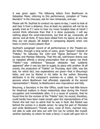 it was given again. The following letters from Beethoven to
Sebastian Meier, referring to this performance, complain of “many
blunders” in the choruses, ask for new rehearsals, and say:
Please ask Mr. Seyfried to conduct my opera to-day, I want to look at
and hear it from a distance, thus at least my patience will not be so
greatly tried as if I were to hear my music bungled close at hand! I
cannot think otherwise than that it is done purposely. I will say
nothing about the wind-instruments, but that all pp, crescendo, all
decres. and all forte, ff, have been elided from my opera; at any rate
they are not played. All delight in composing departs when one
hears it (one’s music) played thus!
Seyfried’s autograph record of all performances in the Theater-an-
der-Wien, through a long series of years, gives “Sargino” instead of
“Fidelio,” for Saturday the 12th—and “Agnes Bernauer” for the
Sunday and Monday following. That this old, well-known drama was
so repeated affords a strong presumption that an opera—we think
“Fidelio”—was withdrawn “because obstacles had suddenly
appeared” after it was too late to supply its place with another. At all
events, the production of “Fidelio” on Thursday, April 10th, was the
last; for which fact, two explanations are given—that in Breuning’s
letter, and one by Röckel in his letter to the author. Breuning
attributes it to the composer’s enemies—to a cabal, to “several
persons whom Beethoven had offended, especially at the second
representation”; Röckel, to Beethoven’s own imprudence and folly.
Breuning, a Secretary in the War Office, could have had little leisure
for theatrical matters in those melancholy days during the French
occupation and immediately after; it is a cause of surprise, that he
found time for the revision of the “Fidelio” text; his record, therefore,
could hardly have been made except upon the representations of his
friend—the last man to admit that he was in fault. But Röckel was
behind the scenes in a double sense: he sang the part of Florestan
and while Beethoven’s “friends were, most of them, married men,
not able to walk and dine out with him (as he writes) like myself,
another bachelor, to whom he took a fancy—I could call upon him in
 