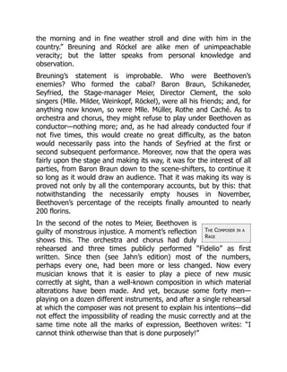 The Composer in a
Rage
the morning and in fine weather stroll and dine with him in the
country.” Breuning and Röckel are alike men of unimpeachable
veracity; but the latter speaks from personal knowledge and
observation.
Breuning’s statement is improbable. Who were Beethoven’s
enemies? Who formed the cabal? Baron Braun, Schikaneder,
Seyfried, the Stage-manager Meier, Director Clement, the solo
singers (Mlle. Milder, Weinkopf, Röckel), were all his friends; and, for
anything now known, so were Mlle. Müller, Rothe and Caché. As to
orchestra and chorus, they might refuse to play under Beethoven as
conductor—nothing more; and, as he had already conducted four if
not five times, this would create no great difficulty, as the baton
would necessarily pass into the hands of Seyfried at the first or
second subsequent performance. Moreover, now that the opera was
fairly upon the stage and making its way, it was for the interest of all
parties, from Baron Braun down to the scene-shifters, to continue it
so long as it would draw an audience. That it was making its way is
proved not only by all the contemporary accounts, but by this: that
notwithstanding the necessarily empty houses in November,
Beethoven’s percentage of the receipts finally amounted to nearly
200 florins.
In the second of the notes to Meier, Beethoven is
guilty of monstrous injustice. A moment’s reflection
shows this. The orchestra and chorus had duly
rehearsed and three times publicly performed “Fidelio” as first
written. Since then (see Jahn’s edition) most of the numbers,
perhaps every one, had been more or less changed. Now every
musician knows that it is easier to play a piece of new music
correctly at sight, than a well-known composition in which material
alterations have been made. And yet, because some forty men—
playing on a dozen different instruments, and after a single rehearsal
at which the composer was not present to explain his intentions—did
not effect the impossibility of reading the music correctly and at the
same time note all the marks of expression, Beethoven writes: “I
cannot think otherwise than that is done purposely!”
 