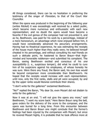 All things considered, there can be no hesitation in preferring the
testimony of the singer of Florestan, to that of the Court War
Councillor.
When the opera was produced in the beginning of the following year
(writes Röckel) it was exceedingly well received by a select public,
which became more numerous and enthusiastic with each new
representation; and no doubt the opera would have become a
favorite if the evil genius of the composer had not prevented it, and
as he, Beethoven, was paid for his work by a percentage, instead of
a mere honorarium, an advantage which none enjoyed before him, it
would have considerably advanced his pecuniary arrangements.
Having had no theatrical experience, he was estimating the receipts
of the house much higher than they really were; he believed himself
cheated in his percentage, and without consulting his real friends on
such a delicate point, he hastened to Baron Braun—that high-
minded and honorable nobleman—and submitted his complaint. The
Baron, seeing Beethoven excited and conscious of his one
susceptibility (i. e., suspicious temper), did what he could to cure
him of his suspicions against his employees, of whose honesty he
was sure. Were there any fraud, the Baron said, his own loss would
be beyond comparison more considerable than Beethoven’s. He
hoped that the receipts would increase with each representation;
until now, only the first ranks, stalls and pit were occupied; by and
by the upper ranks would likewise contribute their shares.
“I don’t write for the galleries!” exclaimed Beethoven.
“No?” replied the Baron, “My dear Sir, even Mozart did not disdain to
write for the galleries.”
Now it was at an end. “I will not give the opera any more,” said
Beethoven, “I want my score back.” Here Baron Braun rang the bell,
gave orders for the delivery of the score to the composer, and the
opera was buried for a long time. From this encounter between
Beethoven and Baron Braun one might conclude that the former’s
feelings had been injured by the comparison with Mozart; but since
he revered Mozart highly, it is probable that he took offence more at
 