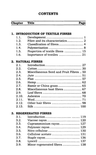 CONTENTS
Chapter Title Page
1. INTRODUCTION OF TEXTILE FIBRES
1. 1. Development ......................................... 1
1.2. Fibre and its characteristics .................. 2
1.3. Classification of fibres ........................... 4
1.4. Polymerisation ...................................... 8
1.5. Properties of textile fibres ................... 15
1.6. Importance of textiles ......................... 21
2. NATURAL FIBRES
2. 1. Introduction ........................................ 27
2.2. Cotton ................................................. 30
2.3. Miscellaneous Seed and Fruit Fibres .. 50
2.4. Jute .................................................... 51
2.5. Flax .................................................... 57
2.6. Hemp ..................... 0............................ 62
2.7. Ramie or China grass .......................... 65
2.8. Miscellaneous bast fibres .................... 67
2.9. Leaf fibres ........................................... 68
2.10. Asbestos ............................................. 70
2. 11. Wool .................................................... 71
2.12. Other hair fibres ................................. 98
2.13. Silk ................................................... 100
3. REGENERATED FIBRES
3.1. Introduction ..................................... 119
3.2. Viscose rayon .................................... 120
3.3. Cuprammonium rayon ........o •••••••••• • •• 127
3.4. Polynosic rayon ................................. 129
3.5. Nitro cellulose ................................... 130
3.60 Cellulose acetate ............................... 131
3.7. Staple rayon ...................................... 136
3.8. Lyocell .............................................. 137
3.9. Minor regenerated fibres ................... 138
 