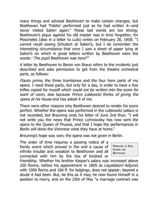 Marriage of Karl
Kaspar van
Beethoven
many things and advised Beethoven to make certain changes; but
Beethoven had ‘Fidelio’ performed just as he had written it—and
never visited Salieri again.” These last words are too strong;
Beethoven’s pique against his old master was in time forgotten; for
Moscheles (also in a letter to Luib) writes on February 28, 1858: “I
cannot recall seeing Schubert at Salieri’s, but I do remember the
interesting circumstance that once I saw a sheet of paper lying at
Salieri’s on which in great letters written by Beethoven were the
words: ‘The pupil Beethoven was here!’”
A letter by Beethoven to Baron von Braun refers to the incidents just
described and asks permission to get from the theatre orchestral
parts, as follows:
Flauto primo, the three trombones and the four horn parts of my
opera. I need these parts, but only for a day, in order to have a few
trifles copied for myself which could not be written into the score for
want of room, also because Prince Lobkowitz thinks of giving the
opera at his house and has asked it of me.
There were other reasons why Beethoven desired to render his score
perfect. Whether the opera was performed in the Lobkowitz palace is
not recorded; but Breuning ends his letter of June 2nd thus: “I will
not write you the news that Prince Lichnowsky has now sent the
opera to the Queen of Prussia, and that I hope the performances in
Berlin will show the Viennese what they have at home.”
Breuning’s hope was vain; the opera was not given in Berlin.
The order of time requires a passing notice of a
family event which proved in the end a cause of
infinite trouble and vexation to Beethoven and all
connected with him by the ties of kindred or
friendship. Whether his brother Kaspar’s salary was increased above
250 florins, before his appointment in 1809 as Liquidators’-Adjunct
with 1000 florins and 160 fl. for lodgings, does not appear; beyond a
doubt it had been. But, be this as it may, he now found himself in a
position to marry, and on the 25th of May “a marriage contract was
 