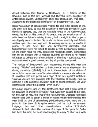 closed between Carl Caspar v. Beethoven, R. I. Officer of the
Revenue, and of this city (Vienna) and Theresia Reiss, daughter of
Anton Reiss, civilian, upholsterer.” Their only child, a son, was born—
according to the baptismal certificate—on September 4th, 1806.
Reiss was a man of considerable wealth, for one in his sphere of life,
and able, it is said, to give his daughter a marriage portion of 2000
florins; it appears, too, that the valuable house in the Alservorstadt,
owned by Karl at the time of his death, was an inheritance of his
wife from her father’s estate; indeed, half the right to the property
was legally secured to her. So much has been wantonly and falsely
written upon this marriage and its consequences, as to render it
proper to add here: Karl van Beethoven’s character and
temperament were not fitted to render a wife permanently happy;
on the other hand his wife, before her husband’s death, dishonored
him by an intrigue with a medical student; but there is no reason
whatever to believe that the marriage, at the time it took place, was
not considered a good one for, and by, all parties concerned.
The notices of Beethoven’s own movements during this year are
scanty. “Fidelio” and studies to instrumental works employed him
during the winter (1805-6), but not to the exclusion of the claims of
social intercourse, as one of his characteristic memoranda indicates.
It is written with lead pencil on a page of the new quartet sketches:
“Just as you are now plunging into the whirlpool of society—just so
possible is it to compose operas in spite of social obstacles. Let your
deafness no longer be a secret—even in art.”
Breuning’s report (June 2), that Beethoven “had lost a great deal of
his pleasure in and love for work,” had even then ceased to be true.
On the 26th of May, the first of the Rasoumowski Quartets had been
begun—and with it began a series of works which distinguished the
year 1806 as one of astonishing productiveness—but more on this
point in due time. It is quite certain that he took no summer
lodgings: this and other considerations confirm Schindler’s
statement, that, when the revision of a copy of his opera for Berlin
had been finished, he went into Hungary to enjoy “a short rest with
 