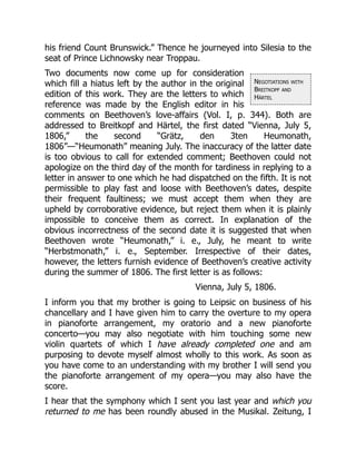 Negotiations with
Breitkopf and
Härtel
his friend Count Brunswick.” Thence he journeyed into Silesia to the
seat of Prince Lichnowsky near Troppau.
Two documents now come up for consideration
which fill a hiatus left by the author in the original
edition of this work. They are the letters to which
reference was made by the English editor in his
comments on Beethoven’s love-affairs (Vol. I, p. 344). Both are
addressed to Breitkopf and Härtel, the first dated “Vienna, July 5,
1806,” the second “Grätz, den 3ten Heumonath,
1806”—“Heumonath” meaning July. The inaccuracy of the latter date
is too obvious to call for extended comment; Beethoven could not
apologize on the third day of the month for tardiness in replying to a
letter in answer to one which he had dispatched on the fifth. It is not
permissible to play fast and loose with Beethoven’s dates, despite
their frequent faultiness; we must accept them when they are
upheld by corroborative evidence, but reject them when it is plainly
impossible to conceive them as correct. In explanation of the
obvious incorrectness of the second date it is suggested that when
Beethoven wrote “Heumonath,” i. e., July, he meant to write
“Herbstmonath,” i. e., September. Irrespective of their dates,
however, the letters furnish evidence of Beethoven’s creative activity
during the summer of 1806. The first letter is as follows:
Vienna, July 5, 1806.
I inform you that my brother is going to Leipsic on business of his
chancellary and I have given him to carry the overture to my opera
in pianoforte arrangement, my oratorio and a new pianoforte
concerto—you may also negotiate with him touching some new
violin quartets of which I have already completed one and am
purposing to devote myself almost wholly to this work. As soon as
you have come to an understanding with my brother I will send you
the pianoforte arrangement of my opera—you may also have the
score.
I hear that the symphony which I sent you last year and which you
returned to me has been roundly abused in the Musikal. Zeitung, I
 