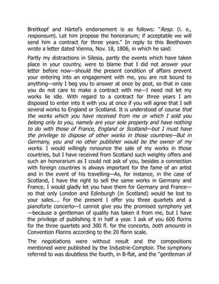 Breitkopf and Härtel’s endorsement is as follows: “Resp. (i. e.,
responsum). Let him propose the honorarium; if acceptable we will
send him a contract for three years.” In reply to this Beethoven
wrote a letter dated Vienna, Nov. 18, 1806, in which he said:
Partly my distractions in Silesia, partly the events which have taken
place in your country, were to blame that I did not answer your
letter before now—should the present condition of affairs prevent
your entering into an engagement with me, you are not bound to
anything—only I beg you to answer at once by post, so that in case
you do not care to make a contract with me—I need not let my
works lie idle. With regard to a contract for three years I am
disposed to enter into it with you at once if you will agree that I sell
several works to England or Scotland. It is understood of course that
the works which you have received from me or which I sold you
belong only to you, namely are your sole property and have nothing
to do with those of France, England or Scotland—but I must have
the privilege to dispose of other works in those countries—But in
Germany, you and no other publisher would be the owner of my
works. I would willingly renounce the sale of my works in those
countries, but I have received from Scotland such weighty offers and
such an honorarium as I could not ask of you, besides a connection
with foreign countries is always important for the fame of an artist
and in the event of his travelling—As, for instance, in the case of
Scotland, I have the right to sell the same works in Germany and
France, I would gladly let you have them for Germany and France—
so that only London and Edinburgh (in Scotland) would be lost to
your sales.... For the present I offer you three quartets and a
pianoforte concerto—I cannot give you the promised symphony yet
—because a gentleman of quality has taken it from me, but I have
the privilege of publishing it in half a year. I ask of you 600 florins
for the three quartets and 300 fl. for the concerto, both amounts in
Convention Florins according to the 20 florin scale.
The negotiations were without result and the compositions
mentioned were published by the Industrie-Comptoir. The symphony
referred to was doubtless the fourth, in B-flat, and the “gentleman of
 