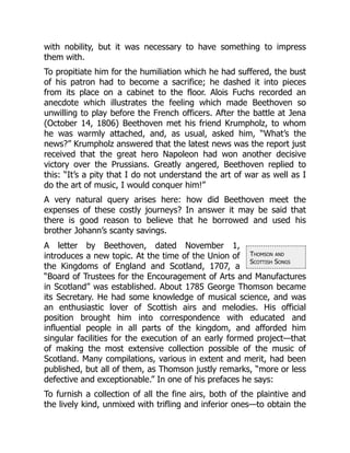 Thomson and
Scottish Songs
with nobility, but it was necessary to have something to impress
them with.
To propitiate him for the humiliation which he had suffered, the bust
of his patron had to become a sacrifice; he dashed it into pieces
from its place on a cabinet to the floor. Alois Fuchs recorded an
anecdote which illustrates the feeling which made Beethoven so
unwilling to play before the French officers. After the battle at Jena
(October 14, 1806) Beethoven met his friend Krumpholz, to whom
he was warmly attached, and, as usual, asked him, “What’s the
news?” Krumpholz answered that the latest news was the report just
received that the great hero Napoleon had won another decisive
victory over the Prussians. Greatly angered, Beethoven replied to
this: “It’s a pity that I do not understand the art of war as well as I
do the art of music, I would conquer him!”
A very natural query arises here: how did Beethoven meet the
expenses of these costly journeys? In answer it may be said that
there is good reason to believe that he borrowed and used his
brother Johann’s scanty savings.
A letter by Beethoven, dated November 1,
introduces a new topic. At the time of the Union of
the Kingdoms of England and Scotland, 1707, a
“Board of Trustees for the Encouragement of Arts and Manufactures
in Scotland” was established. About 1785 George Thomson became
its Secretary. He had some knowledge of musical science, and was
an enthusiastic lover of Scottish airs and melodies. His official
position brought him into correspondence with educated and
influential people in all parts of the kingdom, and afforded him
singular facilities for the execution of an early formed project—that
of making the most extensive collection possible of the music of
Scotland. Many compilations, various in extent and merit, had been
published, but all of them, as Thomson justly remarks, “more or less
defective and exceptionable.” In one of his prefaces he says:
To furnish a collection of all the fine airs, both of the plaintive and
the lively kind, unmixed with trifling and inferior ones—to obtain the
 