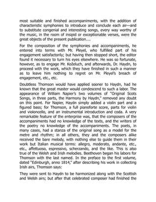 most suitable and finished accompaniments, with the addition of
characteristic symphonies to introduce and conclude each air—and
to substitute congenial and interesting songs, every way worthy of
the music, in the room of insipid or exceptionable verses, were the
great objects of the present publication....
For the composition of the symphonies and accompaniments, he
entered into terms with Mr. Pleyel, who fulfilled part of his
engagement satisfactorily; but having then stopped short, the editor
found it necessary to turn his eyes elsewhere. He was so fortunate,
however, as to engage Mr. Koželuch, and afterwards, Dr. Haydn, to
proceed with the work, which they have finished in such a manner
as to leave him nothing to regret on Mr. Pleyel’s breach of
engagement, etc., etc.
Doubtless Thomson would have applied sooner to Haydn, had he
known that the great master would condescend to such a labor. The
appearance of William Napier’s two volumes of “Original Scots
Songs, in three parts, the Harmony by Haydn,” removed any doubt
on this point. For Napier, Haydn simply added a violin part and a
figured bass; for Thomson, a full pianoforte score, parts for violin
and violoncello, and an instrumental introduction and coda. A very
remarkable feature of the enterprise was, that the composers of the
accompaniments had no knowledge of the texts, and the writers of
the poetry no knowledge of the accompaniments. The poets, in
many cases, had a stanza of the original song as a model for the
metre and rhythm; in all others, they and the composers alike
received the bare melody, with nothing else to guide them in their
work but Italian musical terms: allegro, moderato, andante, etc.,
etc., affettuoso, espressivo, scherzando, and the like. This is also
true of the Welsh and Irish melodies. Beethoven began his labors for
Thomson with the last named. In the preface to the first volume,
dated “Edinburgh, anno 1814,” after describing his work in collecting
Irish airs, Thomson says:
They were sent to Haydn to be harmonized along with the Scottish
and Welsh airs; but after that celebrated composer had finished the
 