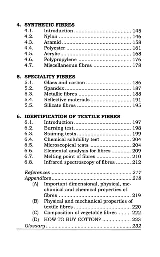 4. SYNTHETIC FIBRES
4.1. Introcluction ...................................... 145
4.2. Nylon ................................................ 146
4.3. Aramid .............................................. 158
4.4. Polyester ........................................... 161
4.5. Acrylic ............................................... 168
4.6. Polypropylene ................................... 176
4.7. Miscellaneous fibres ......................... 178
5. SPECIALITY FIBRES
5.1. Glass and carbon .............................. 186
5.2. Spandex ............................................ 187
5.3. Metallic fibres ................................... 188
5.4. Reflective materials ........................... 191
5.5. Silicate fibres .................................... 195
6. IDENTIFICATION OF TEXTILE FIBRES
6.1. Introduction ...................................... 197
6.2. Burning test ...................................... 198
6.3. Staining tests .................................... 199
6.4. Chemical solubility test .................... 204
6.5. Microscopical tests ........................... 204
6.6. Elemental analysis for fibres ............. 209
6.7. Melting point of fibres ....................... 210
6.8. Infrared spectroscopy of fibres .......... 212
References ....................................................... 217
Appendices ....................................................... 218
(A) Important dimensional, physical, me-
chanical and chemical properties of
fibres ................................................ 219
(B) Physical and mechanical properties of
textile fibres ...................................... 220
(C) Composition of vegetable fibres ......... 222
(D) HOW TO BUY COTTON? ................... 223
Glossary ........................................................... 232
 