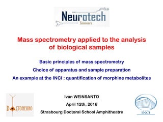 Mass spectrometry applied to the analysis
of biological samples
Basic principles of mass spectrometry
Choice of apparatus and sample preparation
An example at the INCI : quantification of morphine metabolites
Ivan WEINSANTO
April 12th, 2016
Strasbourg Doctoral School Amphitheatre
 