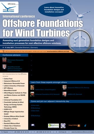 IQPC Series

                                                                          Learn about innovative
                                                                          foundation designs and
                                                                           installation concepts!


  International conference

 Offshore Foundations
 for Wind Turbines




                                                                                                                                                         © womue - Fotolia.com
  Assessing next generation foundation designs and
  installation processes for cost effective offshore solutions
  4 – 6 July 2011 | Swissôtel Bremen | Germany

       Visit our download center for free white papers, articles and much more! www.foundations-offshore.com/web

  Conference advisors:                             • Assess the latest developments and future concepts for offshore foundation design –
           Ole Stobbe,                                  and for deep water wind farm development
           Mainstream Renewable                    • Understand how to minimise the cost factor of foundations and installation for
           Power
                                                        offshore wind farms
           Sigurd Weise,                           • Hear about the latest advances in installation techniques for offshore foundations
           WeserWind GmbH
                                                        including reductions in time and costs
           Offshore Construction
           Georgsmarienhütte                       • Understand the requirements of spezialised vessels for foundation transport and
                                                        installation
  Don’t miss presentations from these 17 leading
                                                   • Learn about geotechnical assessment tools and seabed analysis to ensure your
  companies:
                                                        foundation will comply with specific site conditions
  • Carbon Trust
  • Vestavind Offshore A/S
                                                   Learn from these experts amongst others:
  • Mainstream Renewable Power
  • Leibniz University of Hannover                            Jan Matthiesen, Offshore Renewables                    Tore Engevik, President,
  • SPT Offshore                                              Technology Acceleration Manager,                       Vestavind Offshore A/S, Norway
                                                              Carbon Trust, United Kingdom
  • WeserWind GmbH
  • Alfred Wegener Institute for Polar                        Søren A. Nielsen, CPO,                                 Kaj Lindvig, CSO,
                                                              Universal Foundation A/S, Denmark                      A2SEA A/S, Denmark
    and Marine Science and IMARE
    GmbH
  • Universal Foundation A/S
  • Fraunhofer Institute for Wind
                                                   Come and join our adjacent interactivity day
    Energy and Energy System
                                                   A Site Visit:       Strabag Offshore Wind GmbH: Experience the trial gravity foundation
    Technology (IWES)
                                                   B Workshop: Grouted connection in wind turbine foundations
  • A2SEA A/S
                                                   C Site Visit:       "Tour de Wind" in Bremerhaven: Visit the German centre of wind
  • Bilfinger Berger Ingenieurbau
                                                                       power excellence
    GmbH
  • Strabag Offshore Wind GmbH                     D Workshop: Improving cost and time efficiency of offshore
  • University of Oxford
                                                               foundations for wind turbines
  • Risø DTU
                                                   Sponsor                       Media Partners                       Researched and developed by
  • Ramboll Offshore Wind
  • Ulstein Sea of Solutions
  • Principle Power Inc.

To Register     |   T   +49 (0)30 20 91 33 30       |     F    +49 (0)30 20 91 32 10      |       E   info@iqpc.de     |   www.foundations-offshore.com/web
 