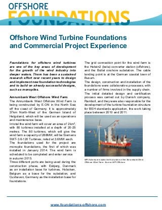 Offshore Wind Turbine Foundations
and Commercial Project Experience
www.foundations-offshore.com
Foundations for offshore wind turbines
are one of the key areas of development
for the growth of the wind industry into
deeper waters. There has been a sustained
research effort over recent years to design
and implement new foundation technologies
and to build on already successful designs,
such as monopiles.
Amrumbank West Offshore Wind Farm
The Amrumbank West Offshore Wind Farm is
being constructed by E.ON in the North Sea
off the coast of Germany. It is approximately
37km North-West of the German Island of
Helgoland, which will be used as an operations
and maintenance base.
In total the wind farm will cover an area of 2km2
,
with 80 turbines installed at a depth of 20-25
metres. The 80 turbines, which will give the
wind farm a capacity of 288MW, will be Siemens
SWT-3.6-120 Turbines, rated at 3.6MW each.
The foundations used for the project are
monopile foundations, the first of which was
installed in January 2014. The wind farm is
scheduled to be completed and enter service
in autumn 2015.
Three different ports are being used during the
construction phase, with Esbjerg, Denmark
as an installation base for turbines, Hoboken,
Belgium as a base for the substation, and
Cuxhaven, Germany as the installation base for
foundations.
The grid connection point for the wind farm is
the Helwin2 (beta) converter station (offshore),
and the Buttel onshore substation. The cable
landing point is at the German coastal town of
Busum.
The design, construction and installation of the
foundations were collaborative processes, with
a number of firms involved in the supply chain.
The initial detailed design and certification
process was carried out by Danish company,
Ramboll, and they were also responsible for the
development of the turbine foundation structure
for BSH standards application, the work taking
place between 2010 and 2011.
MPI Adventure installs the first turbine at the Amrumbank West
Offshore Wind Farm. Source: MPI Offshore
 