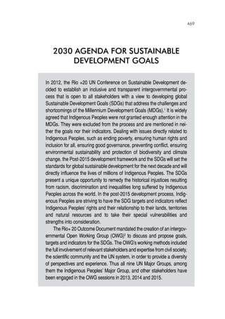 469
2030 AGENDA for SUSTAINABLE
DEVELOPMENT GOALS
In 2012, the Rio +20 UN Conference on Sustainable Development de-
cided to establish an inclusive and transparent intergovernmental pro-
cess that is open to all stakeholders with a view to developing global
Sustainable Development Goals (SDGs) that address the challenges and
shortcomings of the Millennium Development Goals (MDGs).1
It is widely
agreed that Indigenous Peoples were not granted enough attention in the
MDGs. They were excluded from the process and are mentioned in nei-
ther the goals nor their indicators. Dealing with issues directly related to
Indigenous Peoples, such as ending poverty, ensuring human rights and
inclusion for all, ensuring good governance, preventing conflict, ensuring
environmental sustainability and protection of biodiversity and climate
change, the Post-2015 development framework and the SDGs will set the
standards for global sustainable development for the next decade and will
directly influence the lives of millions of Indigenous Peoples. The SDGs
present a unique opportunity to remedy the historical injustices resulting
from racism, discrimination and inequalities long suffered by Indigenous
Peoples across the world. In the post-2015 development process, Indig-
enous Peoples are striving to have the SDG targets and indicators reflect
Indigenous Peoples’ rights and their relationship to their lands, territories
and natural resources and to take their special vulnerabilities and
strengths into consideration.
The Rio+ 20 Outcome Document mandated the creation of an intergov-
ernmental Open Working Group (OWG)2
to discuss and propose goals,
targets and indicators for the SDGs. The OWG’s working methods included
the full involvement of relevant stakeholders and expertise from civil society,
the scientific community and the UN system, in order to provide a diversity
of perspectives and experience. Thus all nine UN Major Groups, among
them the Indigenous Peoples’ Major Group, and other stakeholders have
been engaged in the OWG sessions in 2013, 2014 and 2015.
 