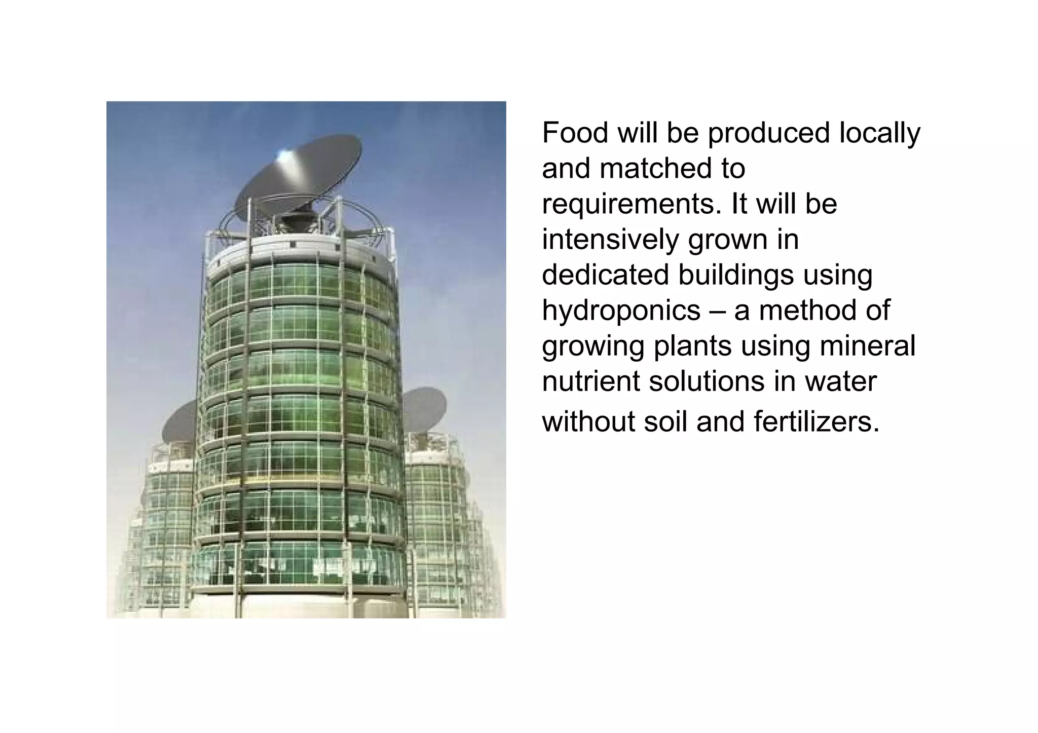Food will be produced locally and matched to requirements. It will be intensively grown in dedicated buildings using hydroponics – a method of growing plants using mineral nutrient solutions in water without soil and fertilizers.  