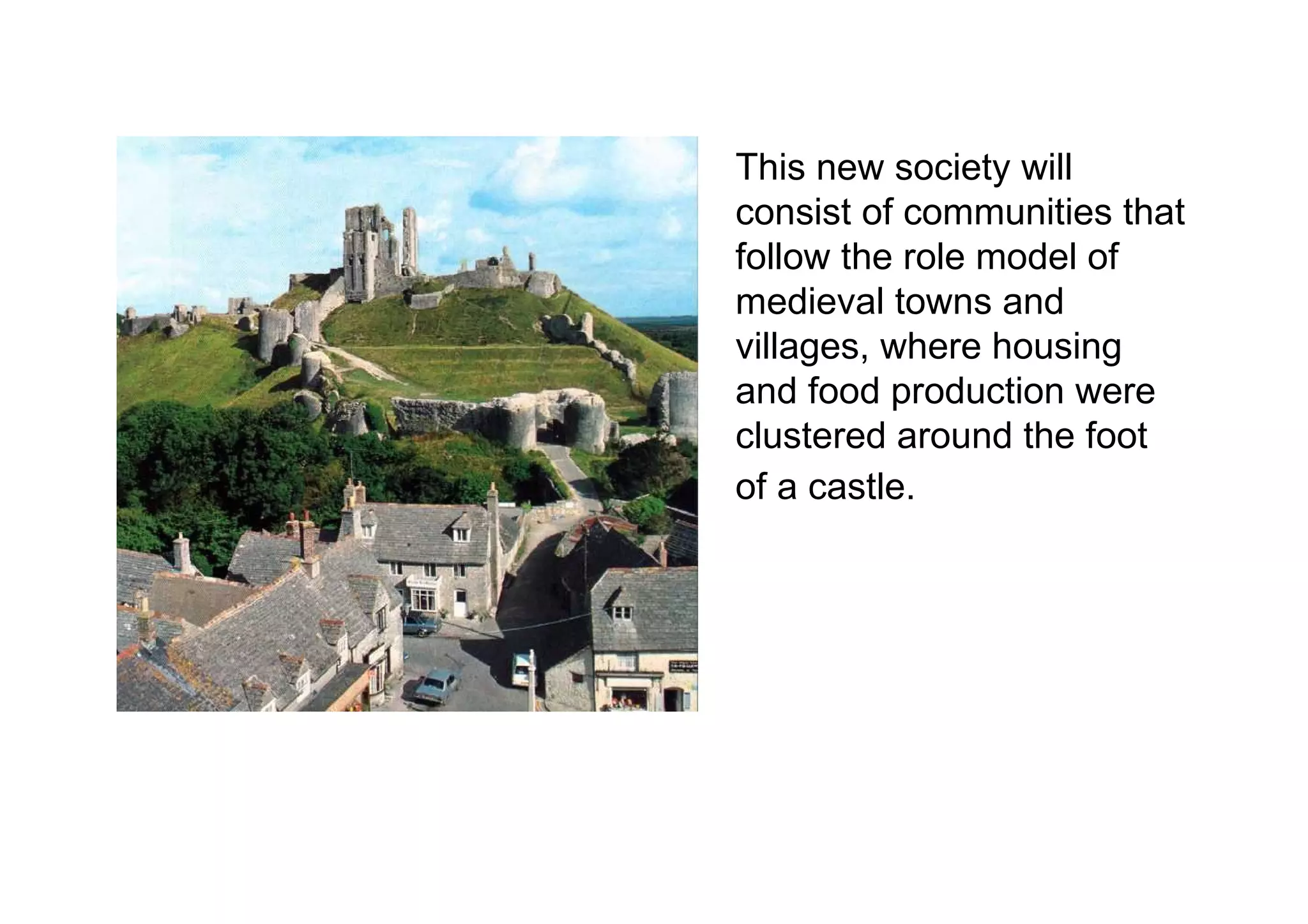 This new society will consist of communities that follow the role model of medieval towns and villages, where housing and food production were clustered around the foot of a castle.   