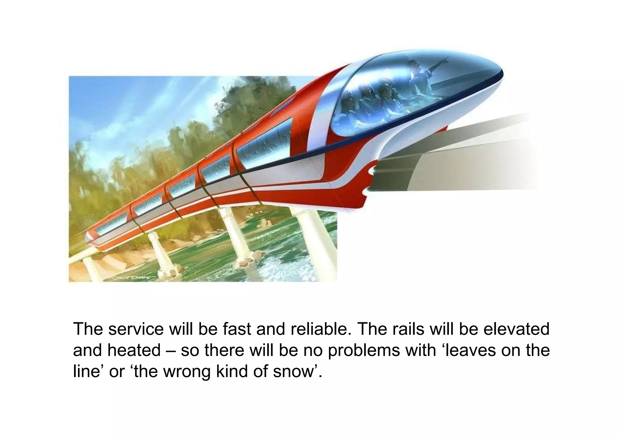 The service will be fast and reliable. The rails will be elevated and heated – so there will be no problems with ‘leaves on the line’ or ‘the wrong kind of snow’. 