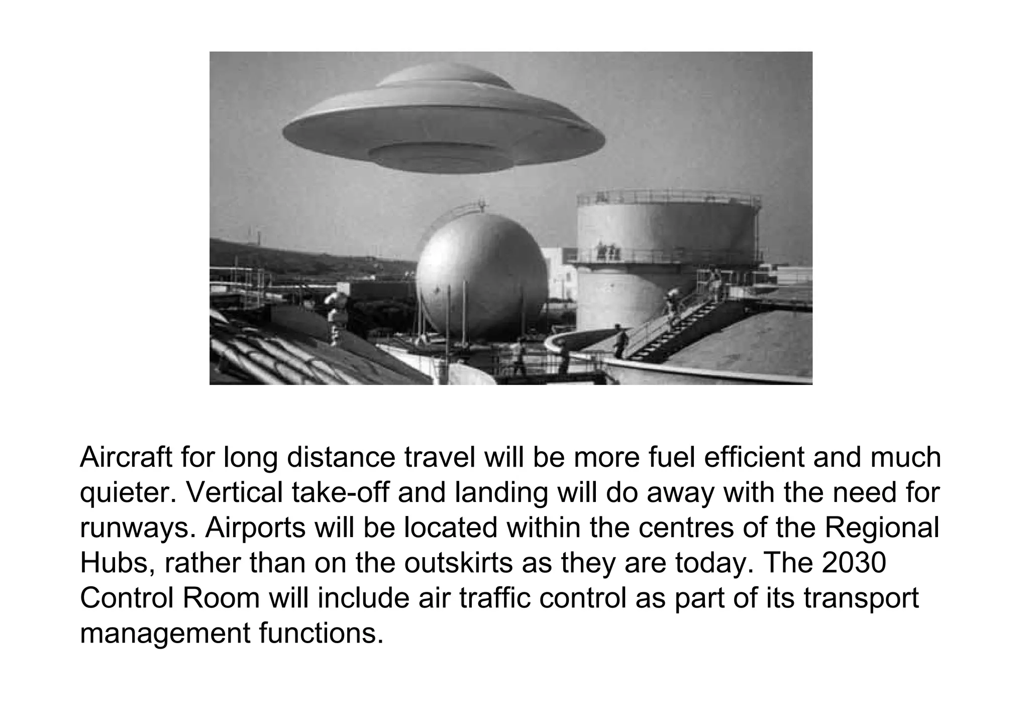 Aircraft for long distance travel will be more fuel efficient and much quieter. Vertical take-off and landing will do away with the need for runways. Airports will be located within the centres of the Regional Hubs, rather than on the outskirts as they are today. The 2030 Control Room will include air traffic control as part of its transport management functions.  
