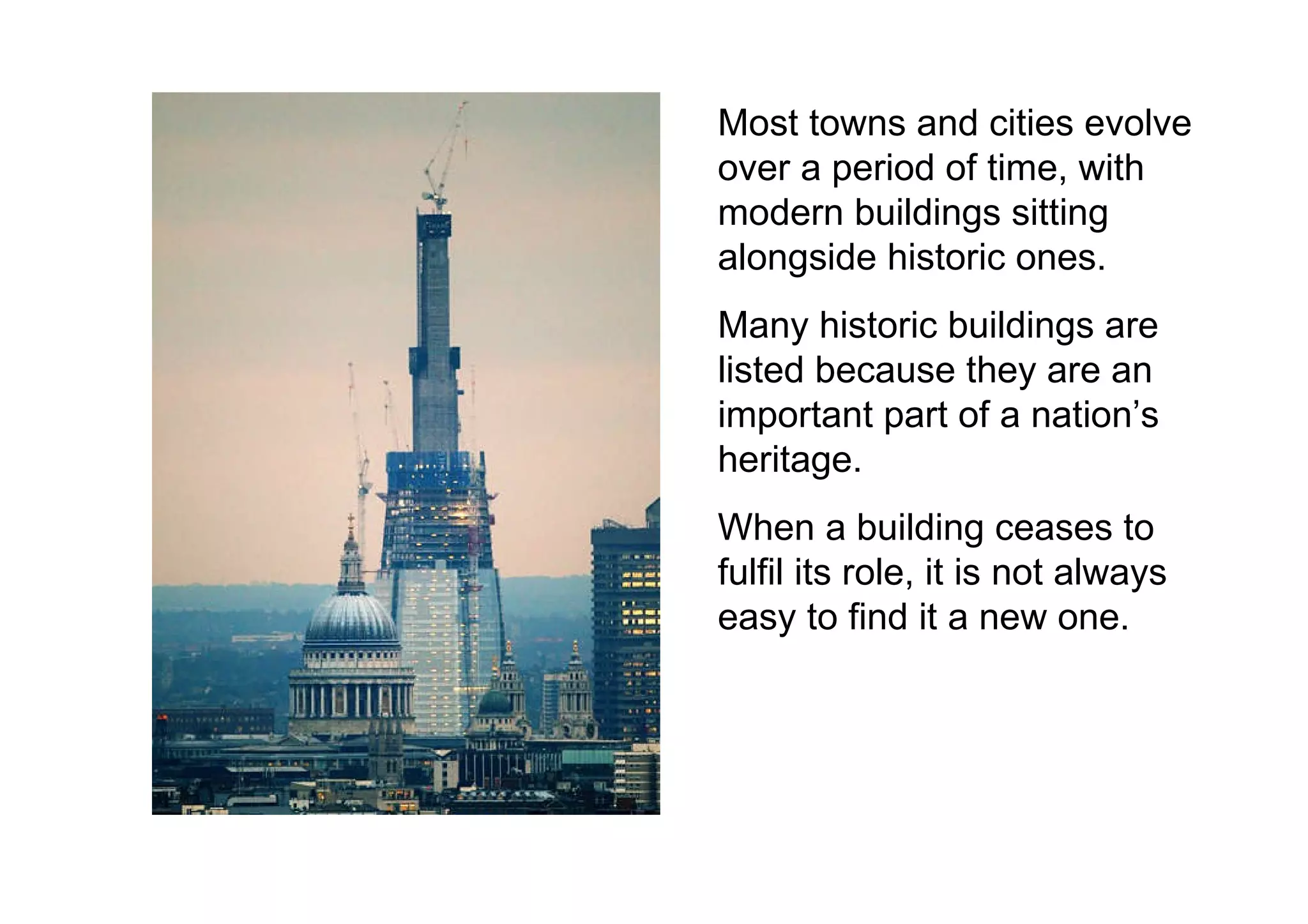 Most towns and cities evolve over a period of time, with modern buildings sitting alongside historic ones. Many historic buildings are listed because they are an important part of a nation’s heritage. When a building ceases to fulfil its role, it is not always easy to find it a new one. 
