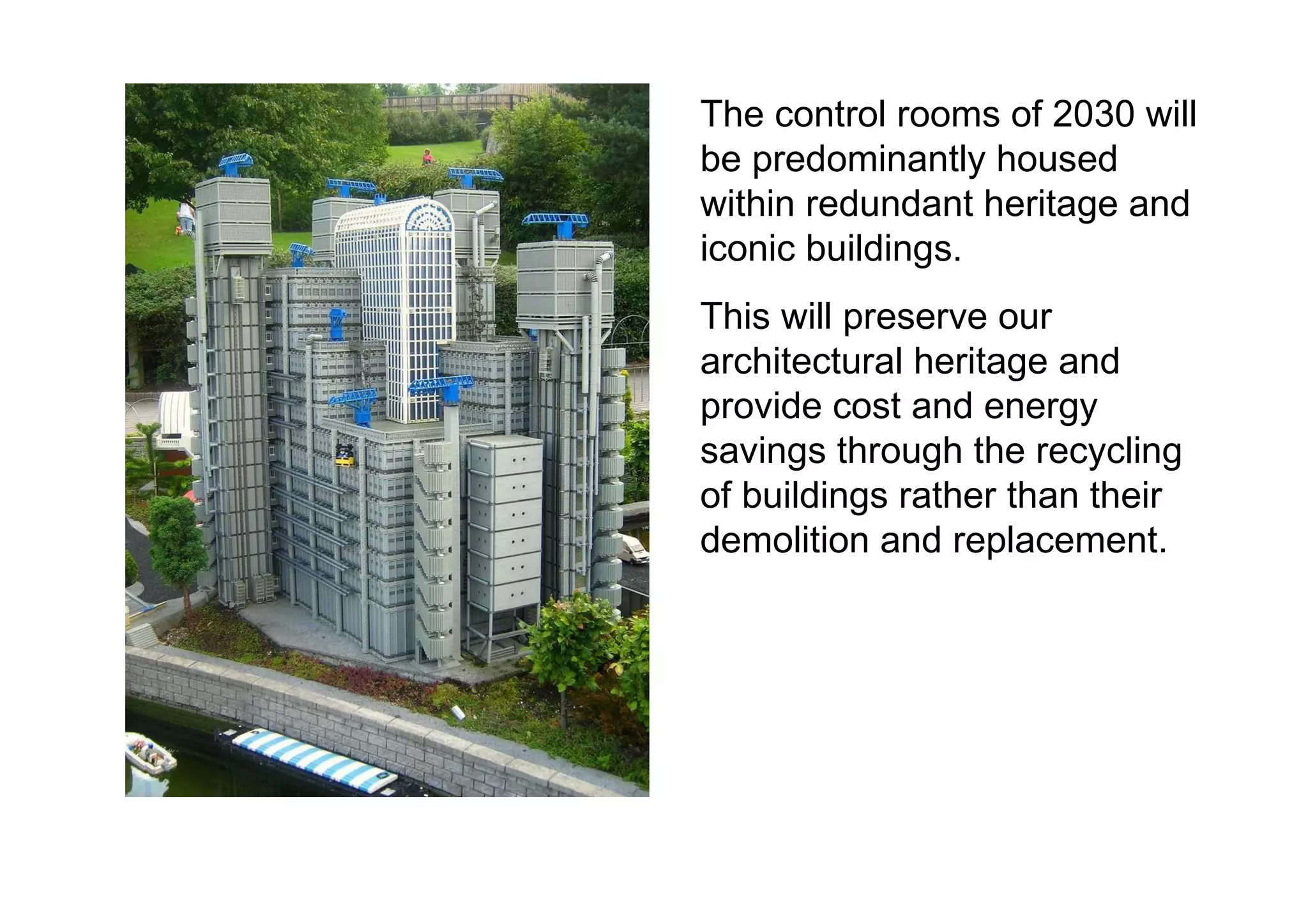 The control rooms of 2030 will be predominantly housed within redundant heritage and iconic buildings.  This will preserve our architectural heritage and provide cost and energy savings through the recycling of buildings rather than their demolition and replacement.  