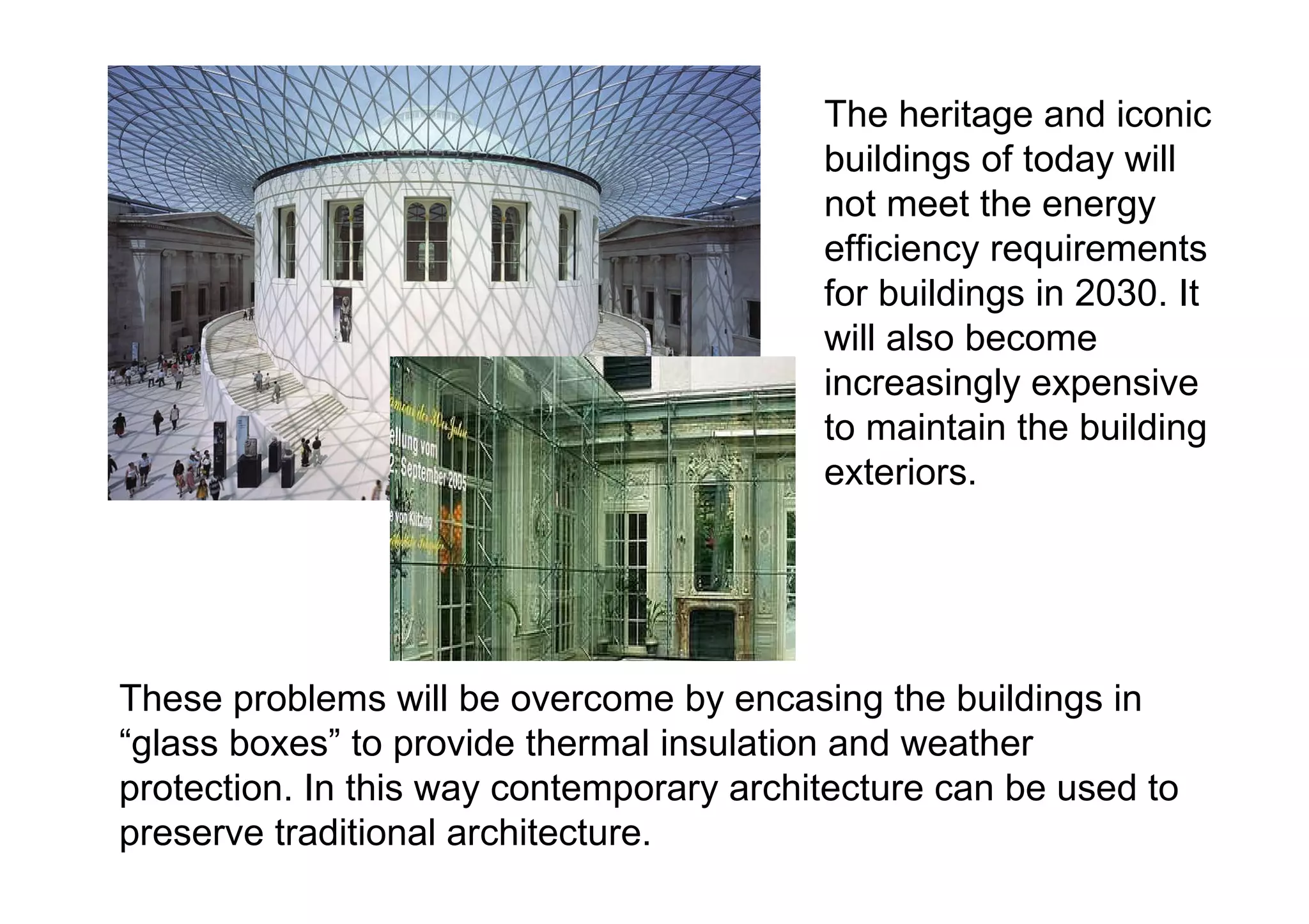 The heritage and iconic buildings of today will not meet the energy efficiency requirements for buildings in 2030. It will also become increasingly expensive to maintain the building exteriors.  These problems will be overcome by encasing the buildings in “glass boxes” to provide thermal insulation and weather protection. In this way contemporary architecture can be used to preserve traditional architecture. 