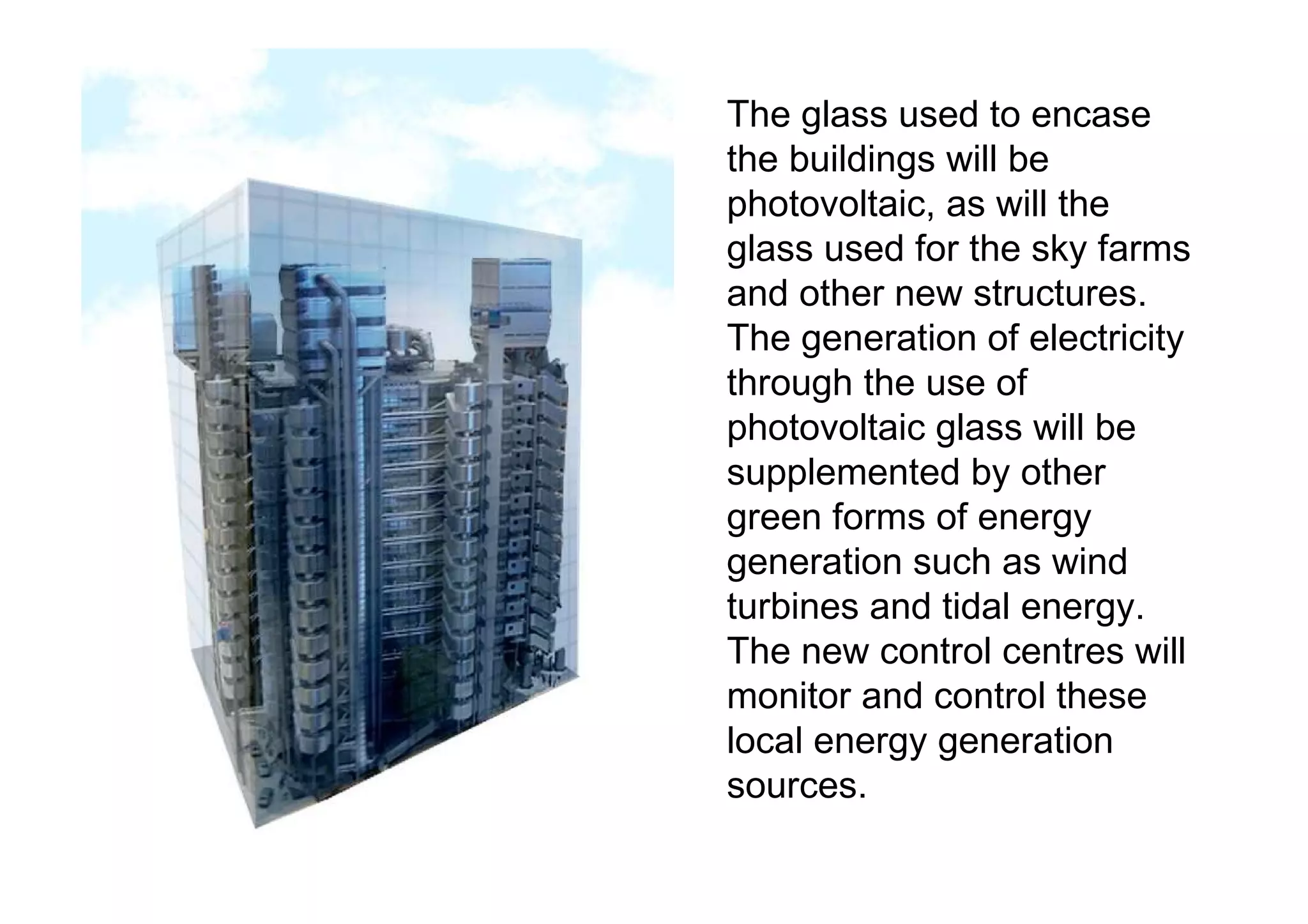 The glass used to encase the buildings will be photovoltaic, as will the glass used for the sky farms and other new structures. The generation of electricity through the use of photovoltaic glass will be supplemented by other green forms of energy generation such as wind turbines and tidal energy. The new control centres will monitor and control these local energy generation sources. 