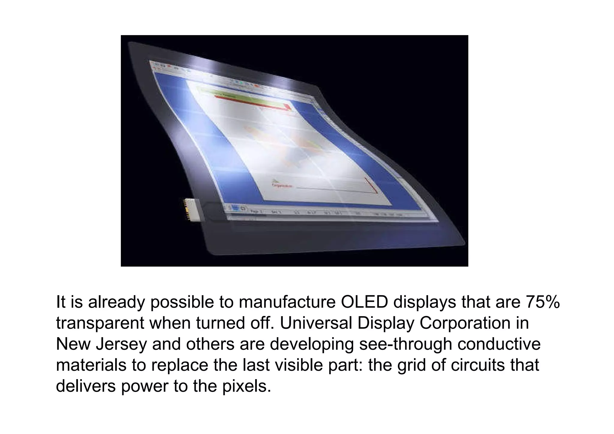 It is already possible to manufacture OLED displays that are 75% transparent when turned off. Universal Display Corporation in New Jersey and others are developing see-through conductive materials to replace the last visible part: the grid of circuits that delivers power to the pixels.  