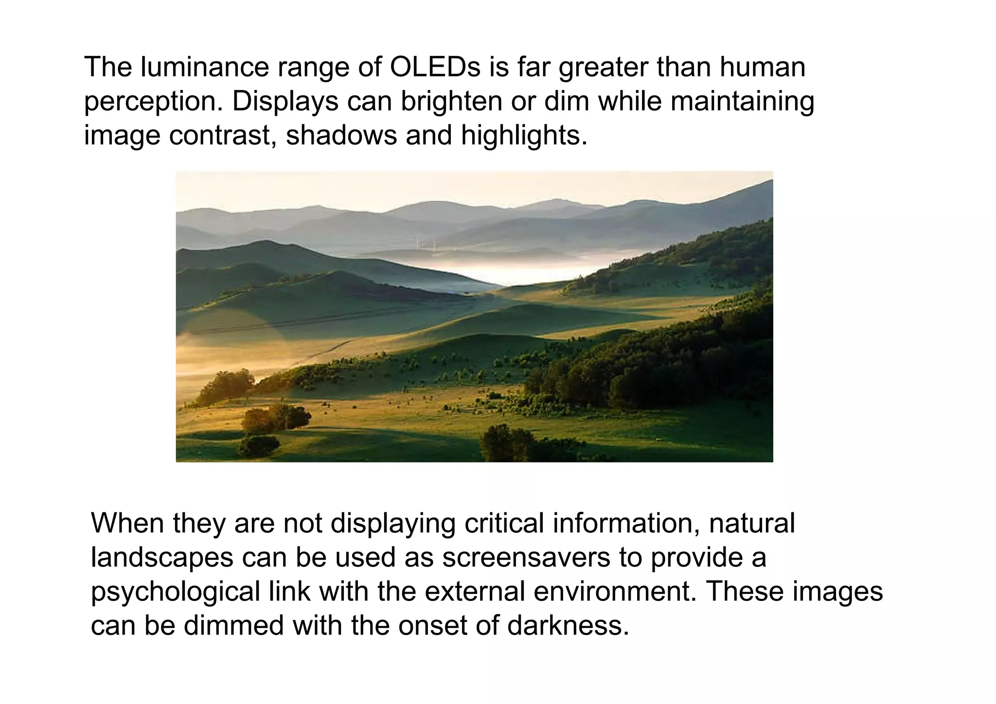 When they are not displaying critical information, natural landscapes can be used as screensavers to provide a psychological link with the external environment. These images can be dimmed with the onset of darkness.  The luminance range of OLEDs is far greater than human perception. Displays can brighten or dim while maintaining image contrast, shadows and highlights.  