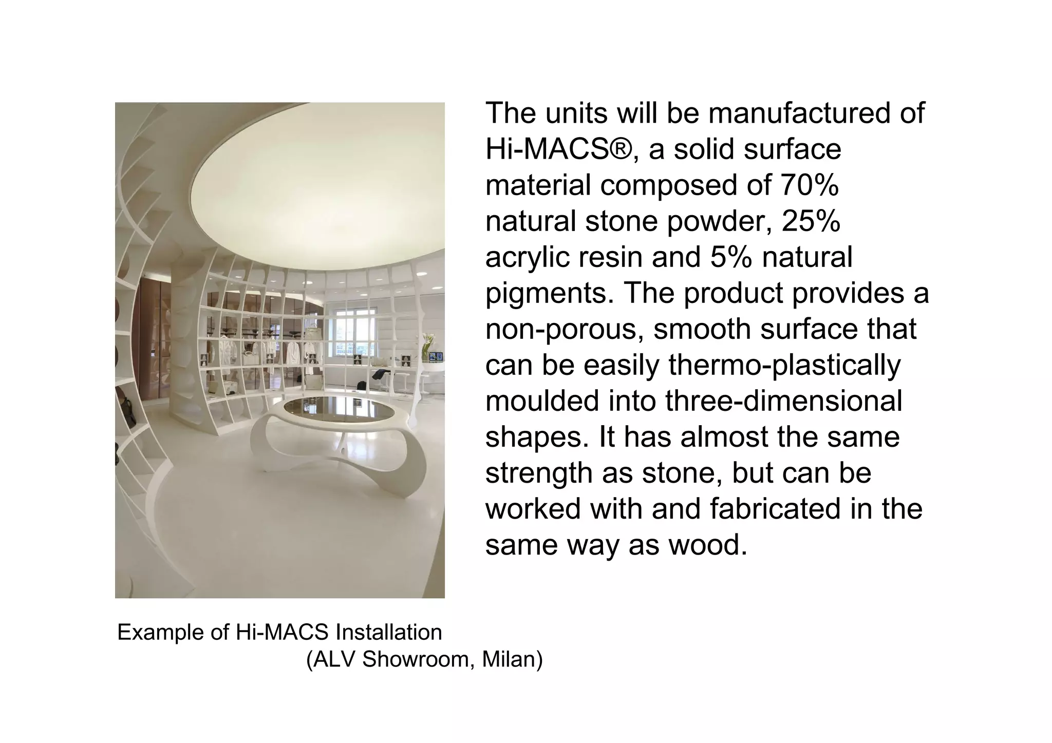 The units will be manufactured of Hi-MACS ®, a solid surface material composed of 70% natural stone powder, 25% acrylic resin and 5% natural pigments. The product provides a non-porous, smooth surface that can be easily thermo-plastically moulded into three-dimensional shapes. It has almost the same strength as stone, but can be worked with and fabricated in the same way as wood.  Example of Hi-MACS Installation  (ALV Showroom, Milan)  