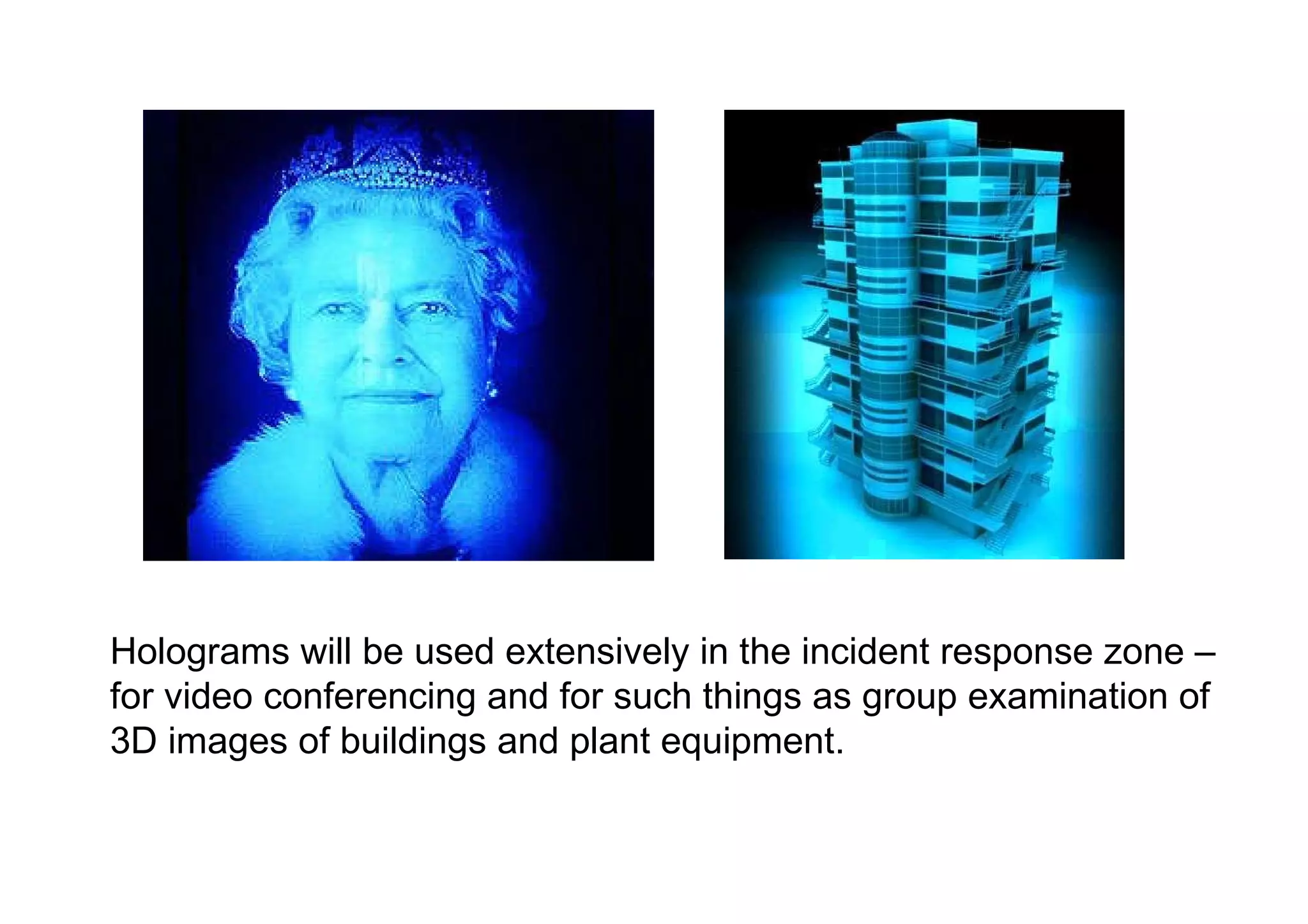 Holograms will be used extensively in the incident response zone – for video conferencing and for such things as group examination of 3D images of buildings and plant equipment.  