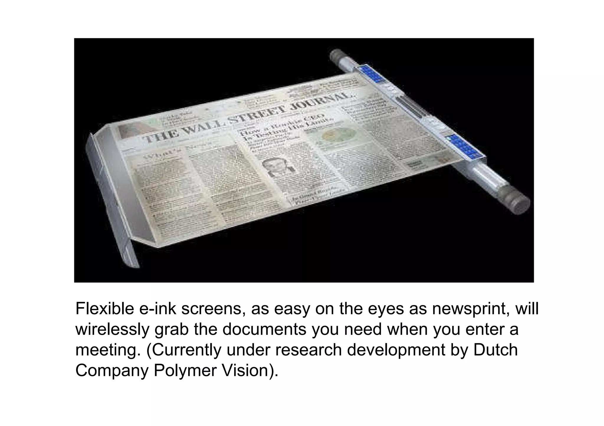 Flexible e-ink screens, as easy on the eyes as newsprint, will wirelessly grab the documents you need when you enter a meeting. (Currently under research development by Dutch Company Polymer Vision). 